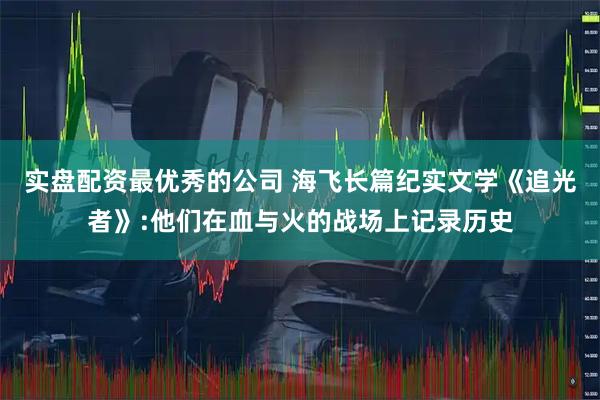 实盘配资最优秀的公司 海飞长篇纪实文学《追光者》:他们在血与火的战场上记录历史