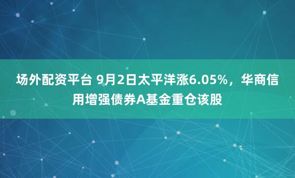 场外配资平台 9月2日太平洋涨6.05%，华商信用增强债券A基金重仓该股