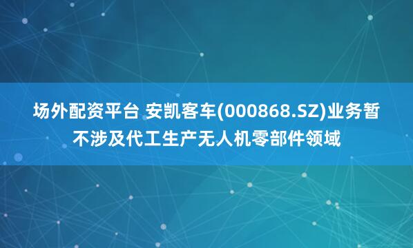 场外配资平台 安凯客车(000868.SZ)业务暂不涉及代工生产无人机零部件领域