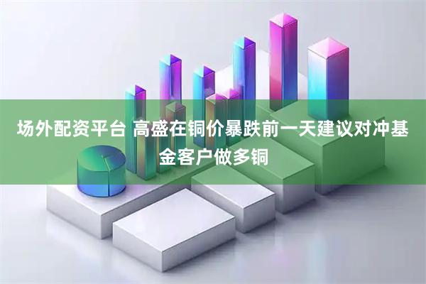场外配资平台 高盛在铜价暴跌前一天建议对冲基金客户做多铜
