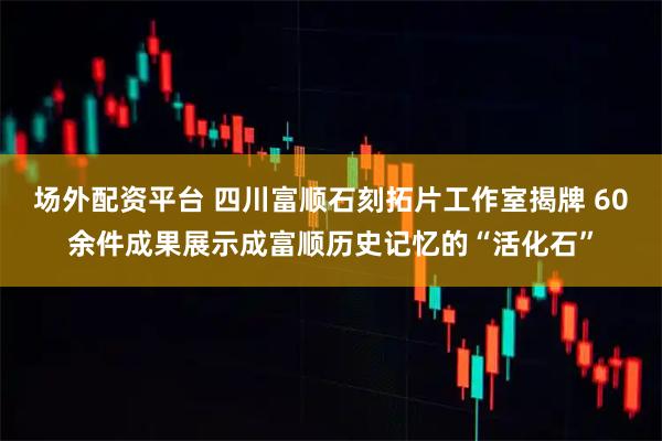 场外配资平台 四川富顺石刻拓片工作室揭牌 60余件成果展示成富顺历史记忆的“活化石”