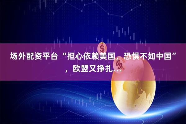 场外配资平台 “担心依赖美国，恐惧不如中国”，欧盟又挣扎…