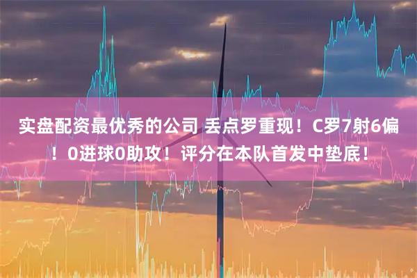 实盘配资最优秀的公司 丢点罗重现！C罗7射6偏！0进球0助攻！评分在本队首发中垫底！