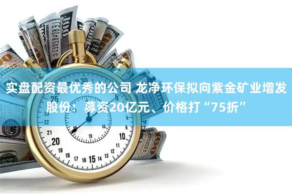 实盘配资最优秀的公司 龙净环保拟向紫金矿业增发股份：募资20亿元、价格打“75折”