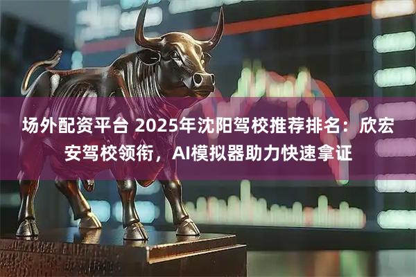 场外配资平台 2025年沈阳驾校推荐排名：欣宏安驾校领衔，AI模拟器助力快速拿证