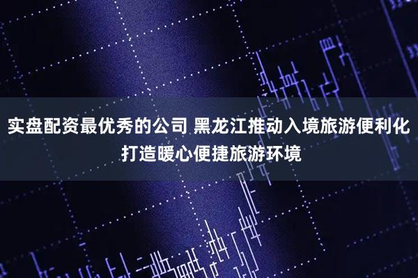实盘配资最优秀的公司 黑龙江推动入境旅游便利化 打造暖心便捷旅游环境