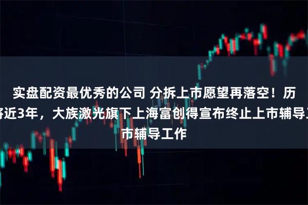 实盘配资最优秀的公司 分拆上市愿望再落空！历时将近3年，大族激光旗下上海富创得宣布终止上市辅导工作