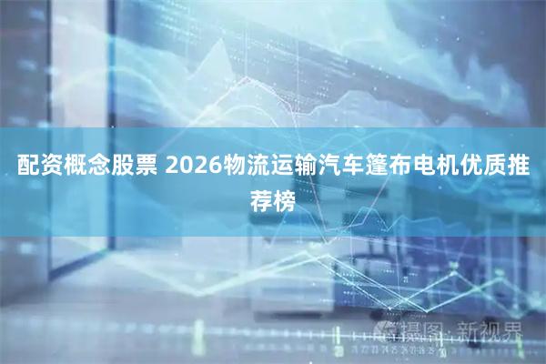 配资概念股票 2026物流运输汽车篷布电机优质推荐榜