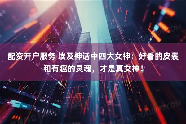 配资开户服务 埃及神话中四大女神：好看的皮囊和有趣的灵魂，才是真女神！