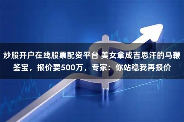 炒股开户在线股票配资平台 美女拿成吉思汗的马鞭鉴宝，报价要500万，专家：你站稳我再报价