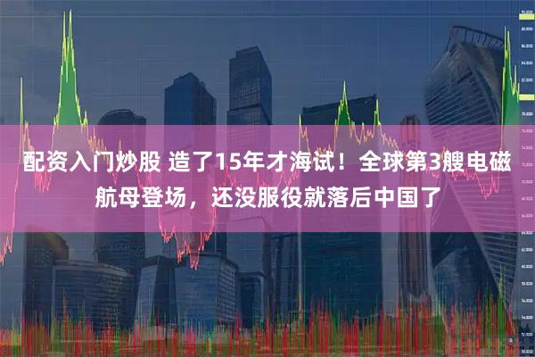 配资入门炒股 造了15年才海试！全球第3艘电磁航母登场，还没服役就落后中国了