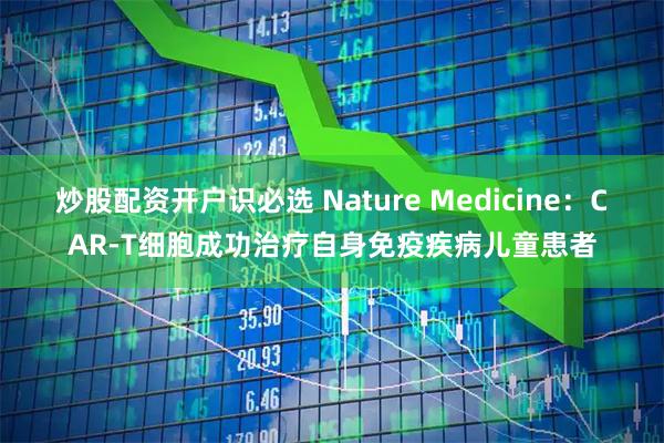 炒股配资开户识必选 Nature Medicine：CAR-T细胞成功治疗自身免疫疾病儿童患者