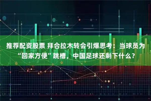 推荐配资股票 拜合拉木转会引爆思考：当球员为“回家方便”跳槽，中国足球还剩下什么？