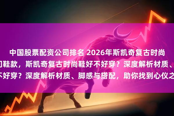 中国股票配资公司排名 2026年斯凯奇复古时尚鞋避坑指南：精选7款热门鞋款，斯凯奇复古时尚鞋好不好穿？深度解析材质、脚感与搭配，助你找到心仪之选！