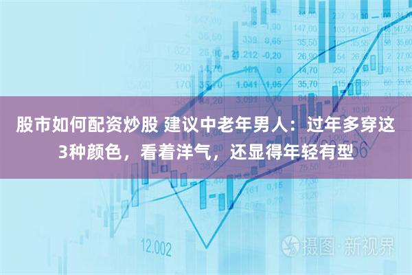 股市如何配资炒股 建议中老年男人：过年多穿这3种颜色，看着洋气，还显得年轻有型