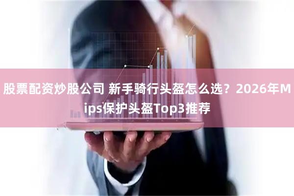 股票配资炒股公司 新手骑行头盔怎么选？2026年Mips保护头盔Top3推荐