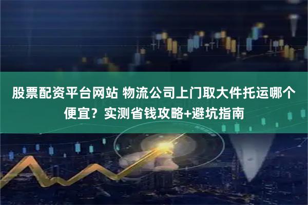 股票配资平台网站 物流公司上门取大件托运哪个便宜？实测省钱攻略+避坑指南
