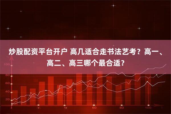 炒股配资平台开户 高几适合走书法艺考？高一、高二、高三哪个最合适？