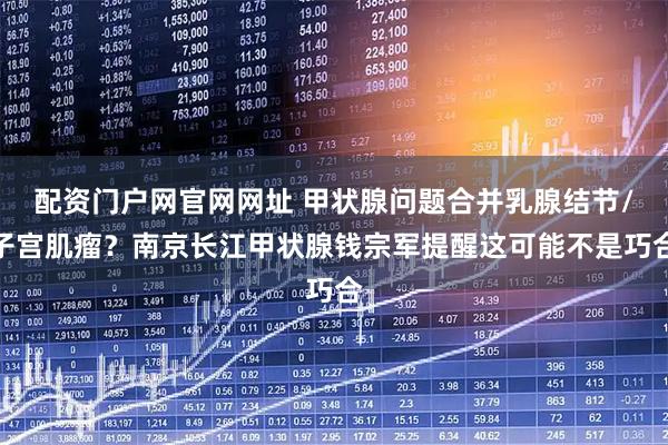 配资门户网官网网址 甲状腺问题合并乳腺结节/子宫肌瘤？南京长江甲状腺钱宗军提醒这可能不是巧合