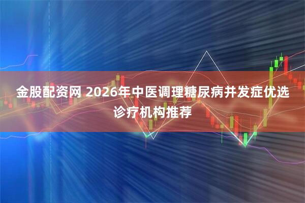 金股配资网 2026年中医调理糖尿病并发症优选诊疗机构推荐