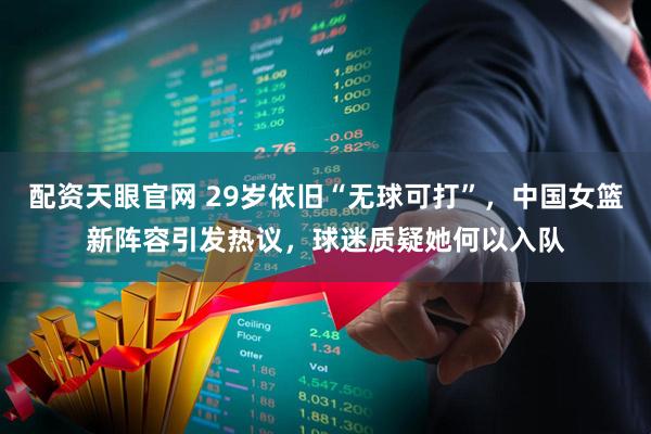 配资天眼官网 29岁依旧“无球可打”，中国女篮新阵容引发热议，球迷质疑她何以入队