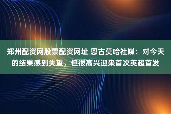 郑州配资网股票配资网址 恩古莫哈社媒：对今天的结果感到失望，但很高兴迎来首次英超首发