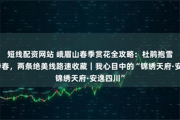 短线配资网站 峨眉山春季赏花全攻略：杜鹃抱雪，珙桐待春，两条绝美线路速收藏｜我心目中的“锦绣天府·安逸四川”