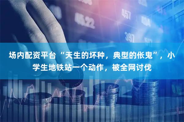 场内配资平台 “天生的坏种，典型的伥鬼”，小学生地铁站一个动作，被全网讨伐