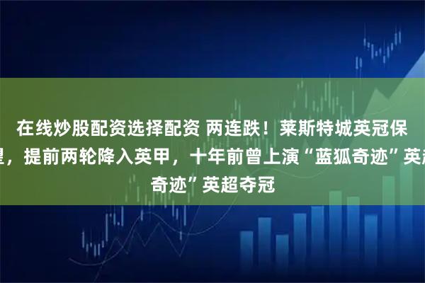 在线炒股配资选择配资 两连跌！莱斯特城英冠保级无望，提前两轮降入英甲，十年前曾上演“蓝狐奇迹”英超夺冠