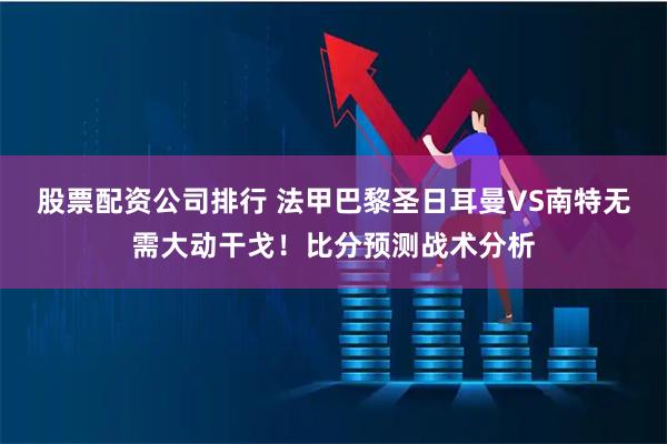 股票配资公司排行 法甲巴黎圣日耳曼VS南特无需大动干戈！比分预测战术分析